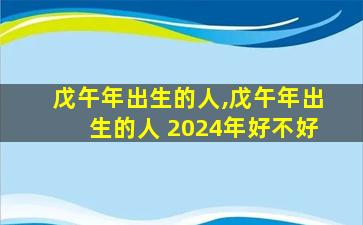 戊午年出生的人,戊午年出生的人 2024年好不好